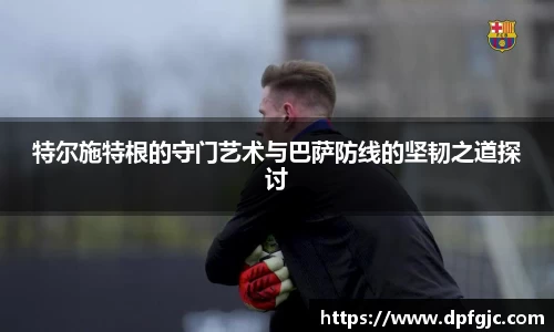特尔施特根的守门艺术与巴萨防线的坚韧之道探讨